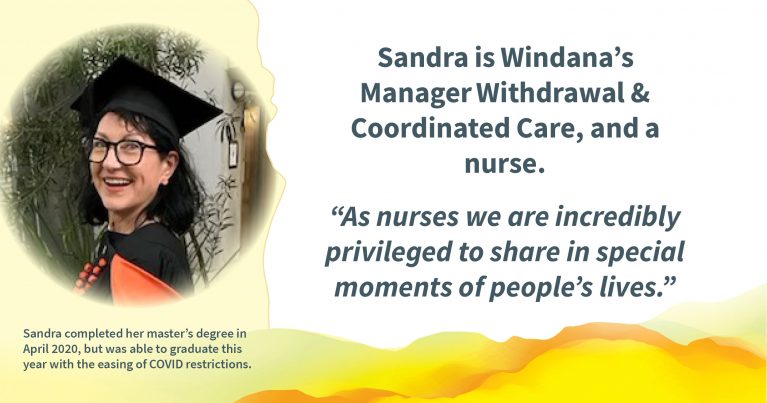 A photo of a person wearing a graduation hat, smiling. Text reads: Sandra is Windana’s Manager Withdrawal & Coordinated Care, and a nurse. “As nurses we are incredibly privileged to share in special moments of people’s lives.” and "Sandra completed her master’s degree in April 2020, but was able to graduate this year with the easing of COVID restrictions."