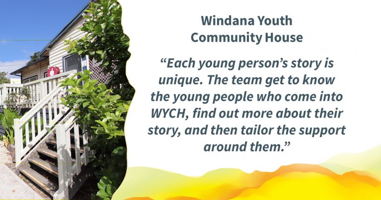 A timber house painted cream and grey. Bushes and trees surround the structure. On the right is the quote: “Windana’s holistic care is at the forefront at WYCH. Key to this is getting to know the young people who come into WYCH, finding out more about their story and then tailoring the support around them.“Windana’s holistic care is at the forefront at WYCH. Key to this is getting to know the young people who come into WYCH, finding out more about their story and then tailoring the support around them.”A timber house painted cream and grey. Bushes and trees surround the structure. On the right is the quote: "Windana Youth Community House - Each young person’s story is unique. The team get to know the young people who come into WYCH, find out more about their story, and then tailor the support around them.”