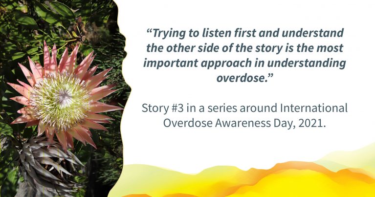 Picture of a pink flower. Text alongside: ""Trying to listen first and understand the other side of the story is the most important approach in understanding overdose.” Story #3 in a series around International Overdose Awareness Day, 2021."
